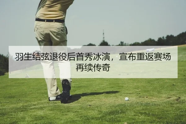 羽生结弦退役后首秀冰演，宣布重返赛场再续传奇